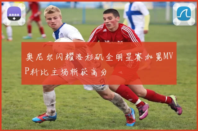奥尼尔闪耀洛杉矶全明星赛加冕MVP科比主场斩获高分