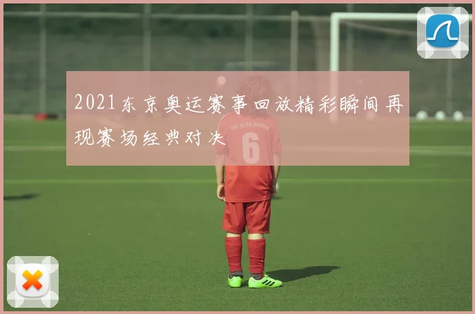 2021东京奥运赛事回放精彩瞬间再现赛场经典对决