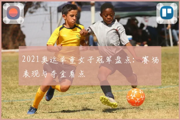 2021奥运举重女子冠军盘点：赛场表现与夺金看点