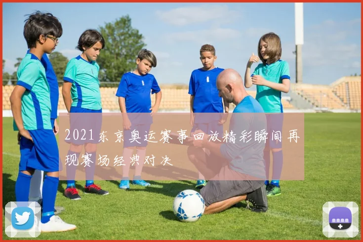 2021东京奥运赛事回放精彩瞬间再现赛场经典对决
