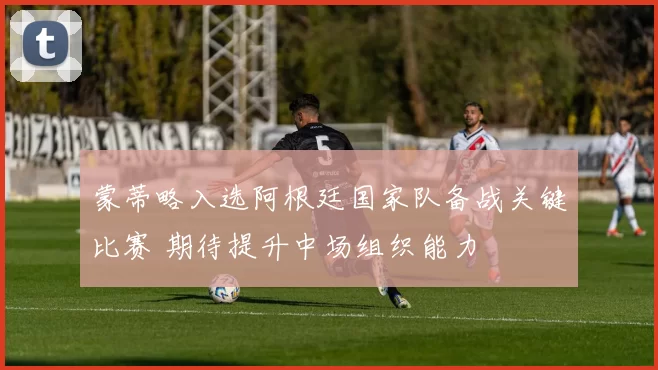 蒙蒂略入选阿根廷国家队备战关键比赛 期待提升中场组织能力