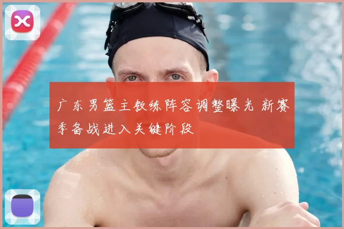 广东男篮主教练阵容调整曝光 新赛季备战进入关键阶段