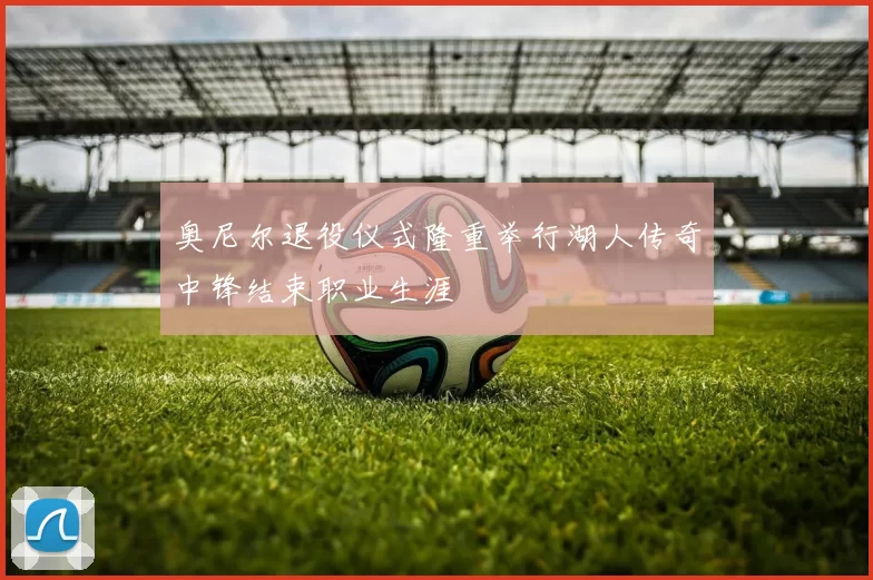 奥尼尔退役仪式隆重举行湖人传奇中锋结束职业生涯