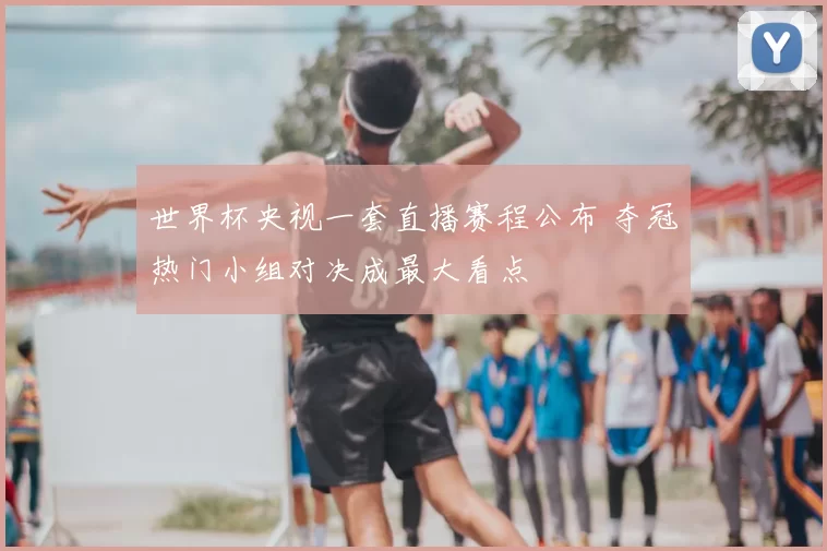 世界杯央视一套直播赛程公布 夺冠热门小组对决成最大看点