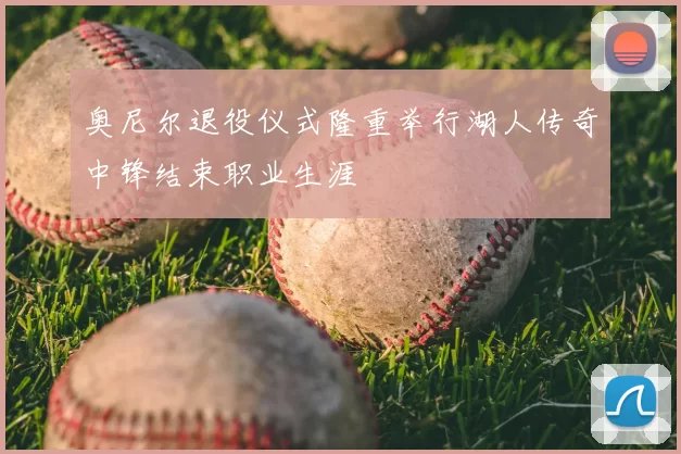 奥尼尔退役仪式隆重举行湖人传奇中锋结束职业生涯