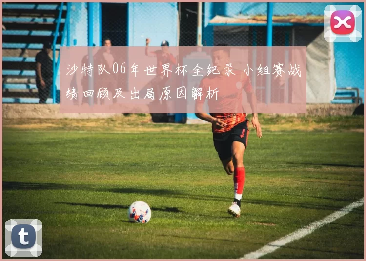 沙特队06年世界杯全纪录 小组赛战绩回顾及出局原因解析