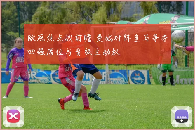 欧冠焦点战前瞻 曼城对阵皇马争夺四强席位与晋级主动权