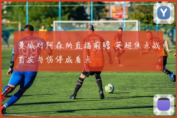 曼城对阿森纳直播前瞻 英超焦点战首发与伤停成看点