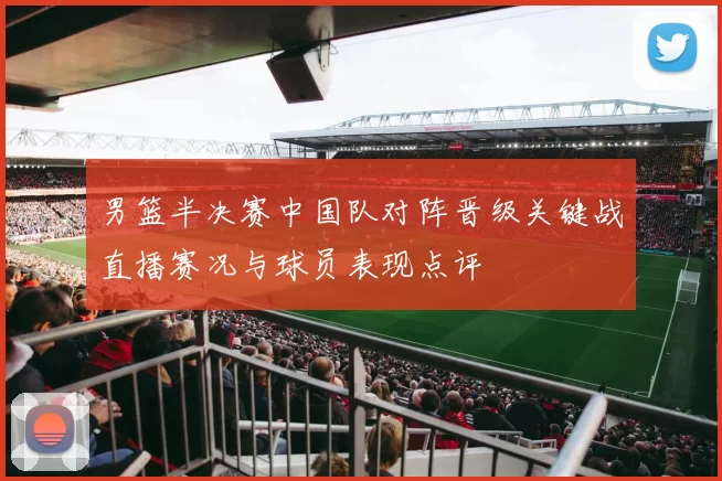 男篮半决赛中国队对阵晋级关键战直播赛况与球员表现点评