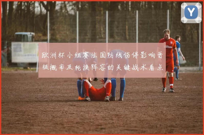 欧洲杯小组赛法国防线伤停影响晋级概率及轮换阵容的关键战术看点