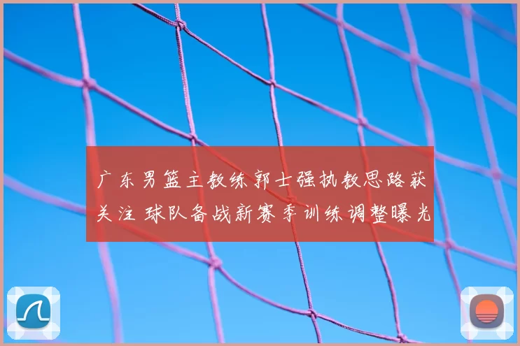 广东男篮主教练郭士强执教思路获关注 球队备战新赛季训练调整曝光