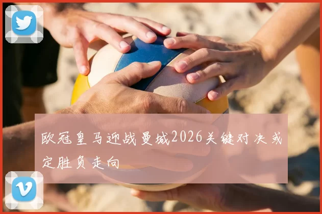 欧冠皇马迎战曼城2026关键对决或定胜负走向