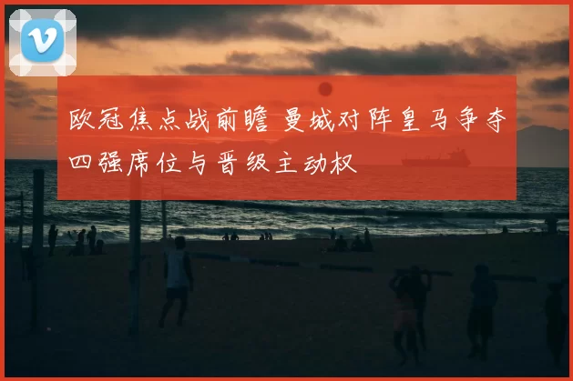 欧冠焦点战前瞻 曼城对阵皇马争夺四强席位与晋级主动权