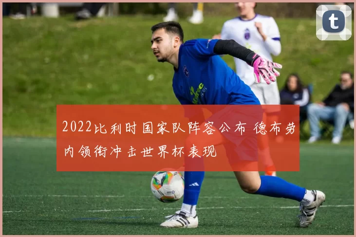 2022比利时国家队阵容公布 德布劳内领衔冲击世界杯表现