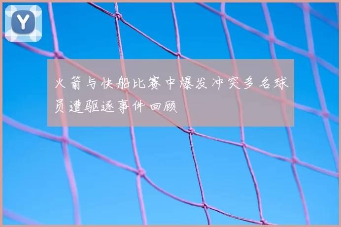 火箭与快船比赛中爆发冲突多名球员遭驱逐事件回顾