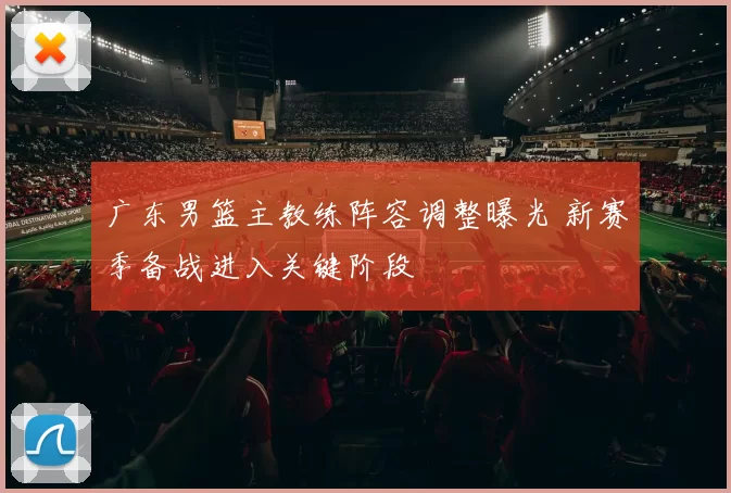 广东男篮主教练阵容调整曝光 新赛季备战进入关键阶段