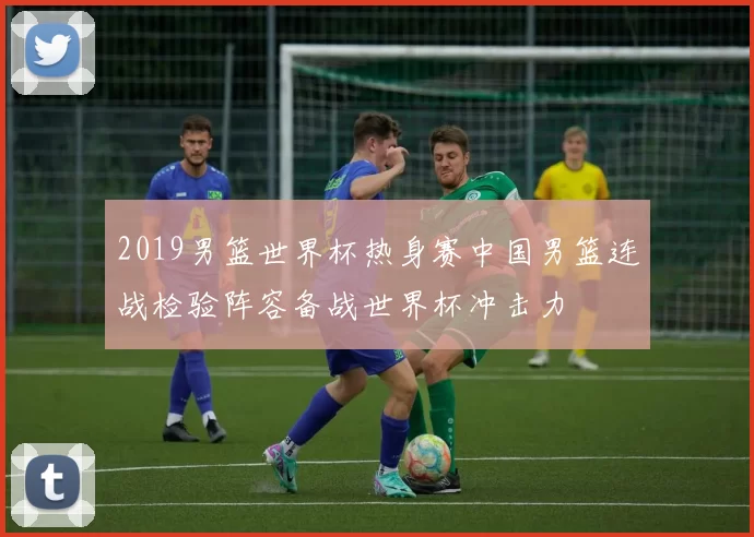 2019男篮世界杯热身赛中国男篮连战检验阵容备战世界杯冲击力