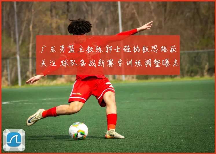 广东男篮主教练郭士强执教思路获关注 球队备战新赛季训练调整曝光
