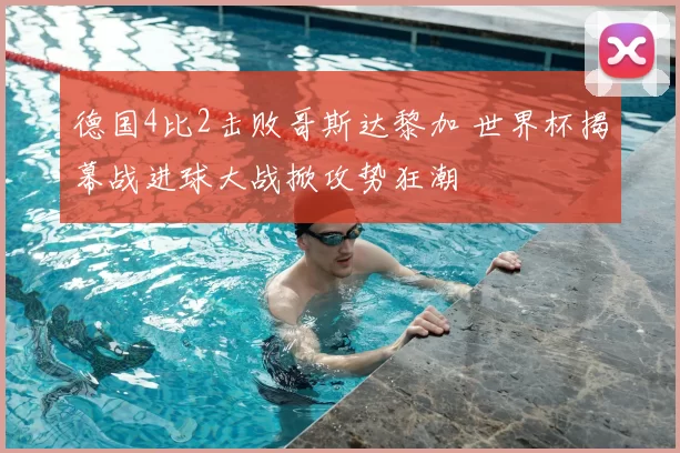 德国4比2击败哥斯达黎加 世界杯揭幕战进球大战掀攻势狂潮