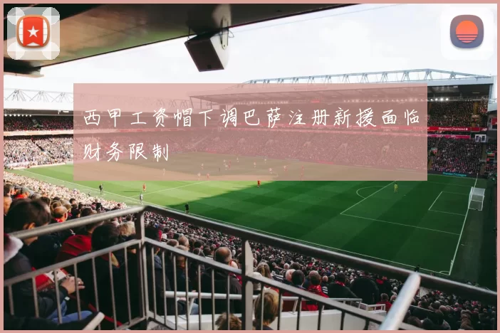 西甲工资帽下调巴萨注册新援面临财务限制