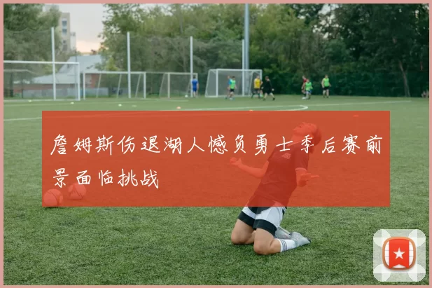 詹姆斯伤退湖人憾负勇士季后赛前景面临挑战