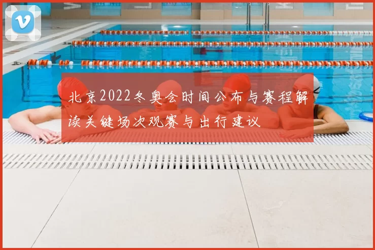 北京2022冬奥会时间公布与赛程解读关键场次观赛与出行建议