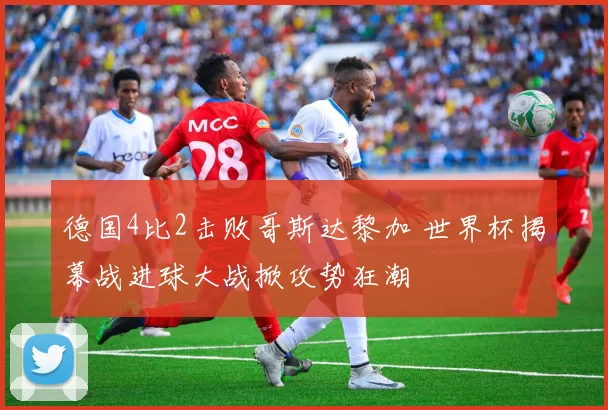 德国4比2击败哥斯达黎加 世界杯揭幕战进球大战掀攻势狂潮