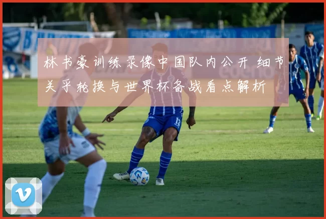林书豪训练录像中国队内公开 细节关乎轮换与世界杯备战看点解析