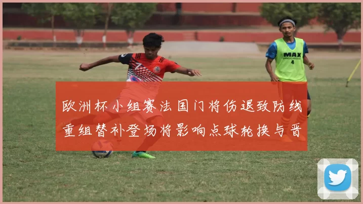 欧洲杯小组赛法国门将伤退致防线重组替补登场将影响点球轮换与晋级