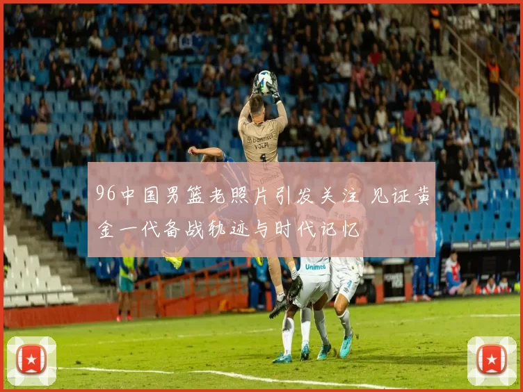 96中国男篮老照片引发关注 见证黄金一代备战轨迹与时代记忆