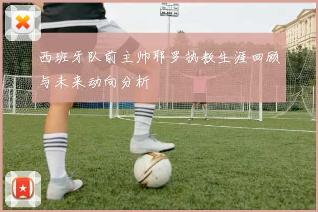 西班牙队前主帅耶罗执教生涯回顾与未来动向分析